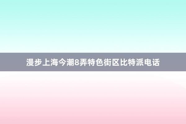 漫步上海今潮8弄特色街区比特派电话