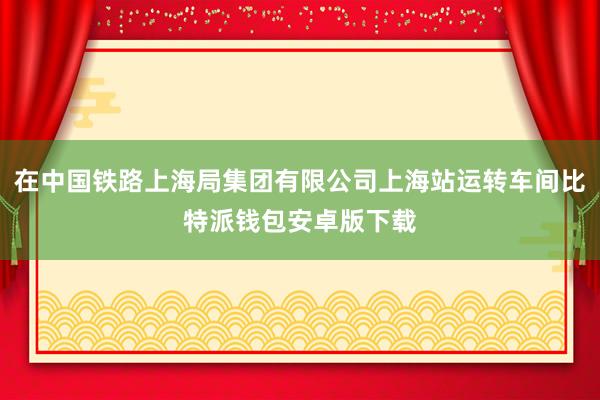 在中国铁路上海局集团有限公司上海站运转车间比特派钱包安卓版下载