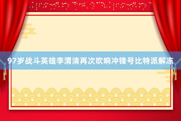 97岁战斗英雄李渭清再次吹响冲锋号比特派解冻