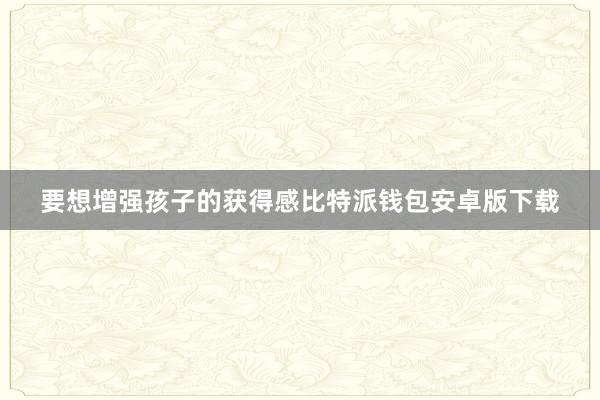 要想增强孩子的获得感比特派钱包安卓版下载